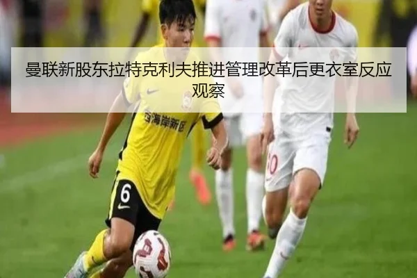 曼联新股东拉特克利夫推进管理改革后更衣室反应观察